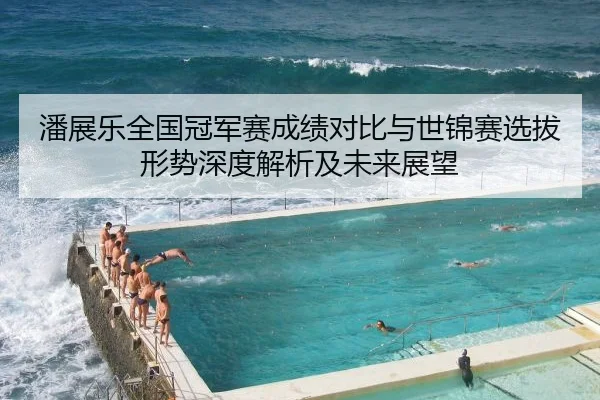 潘展乐全国冠军赛成绩对比与世锦赛选拔形势深度解析及未来展望