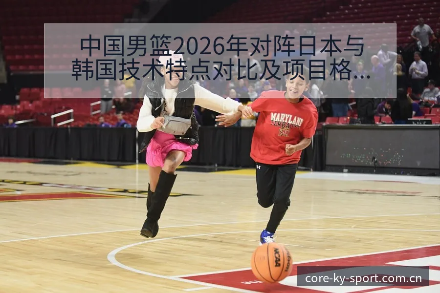中国男篮2026年对阵日本与韩国技术特点对比及项目格局分 - 开云